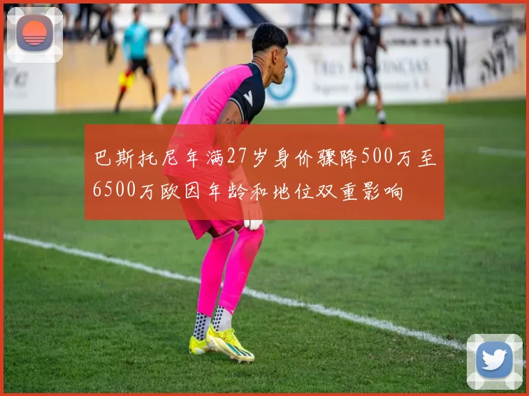 巴斯托尼年满27岁身价骤降500万至6500万欧因年龄和地位双重影响