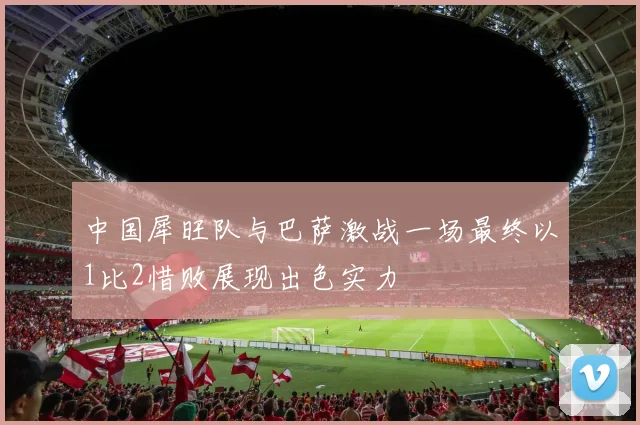 中国犀旺队与巴萨激战一场最终以1比2惜败展现出色实力