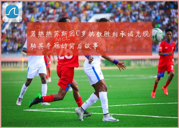 若热热苏斯因C罗执教胜利承诺兑现助其夺冠的背后故事