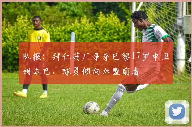 队报：拜仁药厂争夺巴黎17岁中卫姆本巴，球员倾向加盟前者