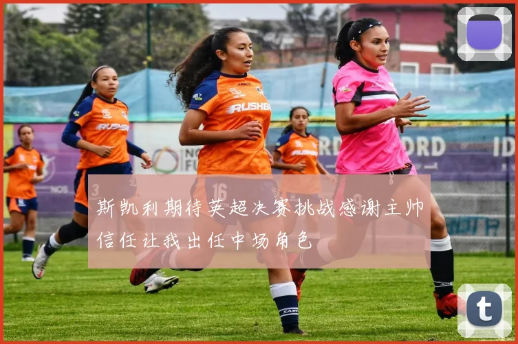 斯凯利期待英超决赛挑战感谢主帅信任让我出任中场角色