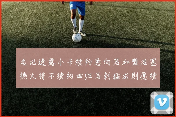 名记透露小卡续约意向若加盟活塞热火将不续约回归马刺猛龙则愿续约