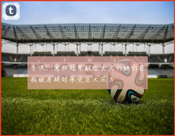 齐沃：意杯冠军献给女儿们她们在我被质疑时承受巨大压力