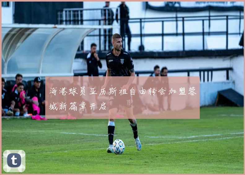海港球员亚历斯祖自由转会加盟蓉城新篇章开启