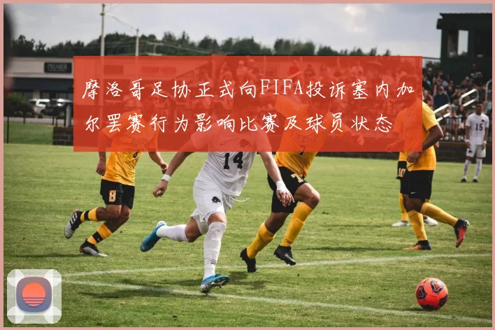 摩洛哥足协正式向FIFA投诉塞内加尔罢赛行为影响比赛及球员状态