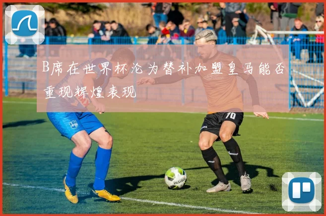 B席在世界杯沦为替补加盟皇马能否重现辉煌表现