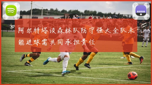 阿尔特塔谈森林队防守强大全队未能进球需共同承担责任