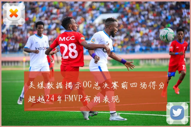 美媒数据揭示OG总决赛前四场得分超越24年FMVP布朗表现