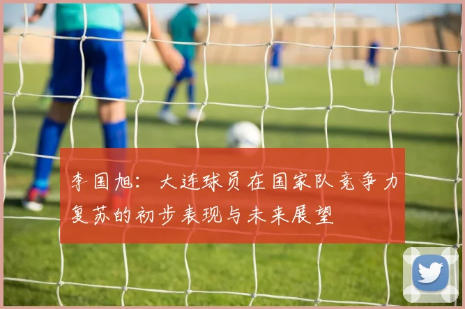李国旭：大连球员在国家队竞争力复苏的初步表现与未来展望