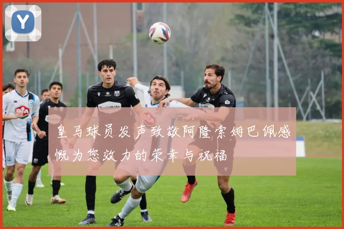 皇马球员发声致敬阿隆索姆巴佩感慨为您效力的荣幸与祝福