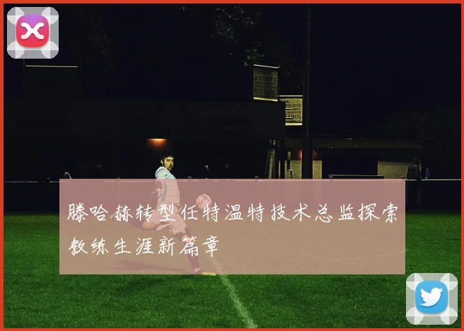滕哈赫转型任特温特技术总监探索教练生涯新篇章