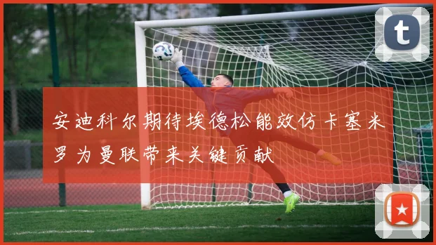 安迪科尔期待埃德松能效仿卡塞米罗为曼联带来关键贡献