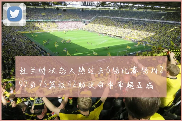 杜兰特状态火热过去6场比赛场均297分75篮板42助攻命中率超五成