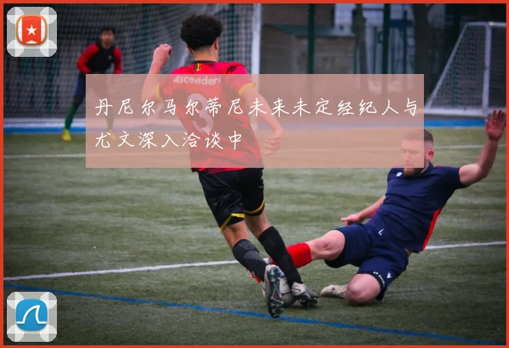 丹尼尔马尔蒂尼未来未定经纪人与尤文深入洽谈中