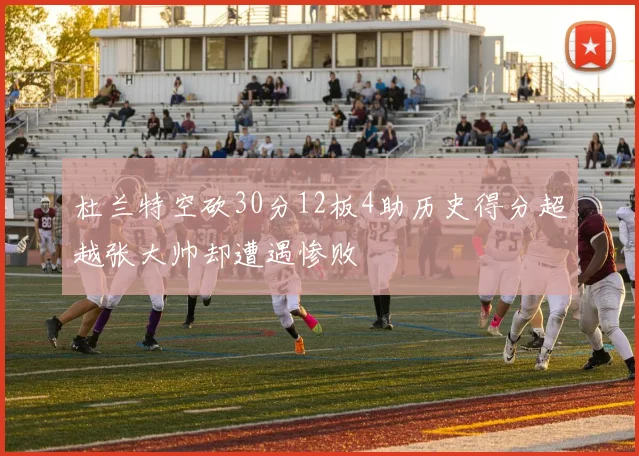 杜兰特空砍30分12板4助历史得分超越张大帅却遭遇惨败