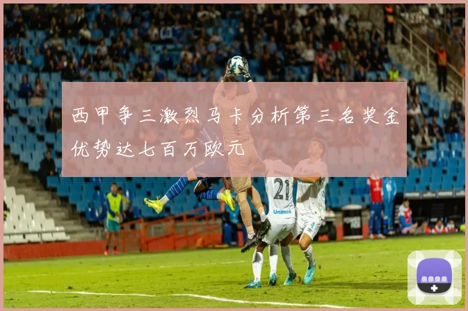西甲争三激烈马卡分析第三名奖金优势达七百万欧元