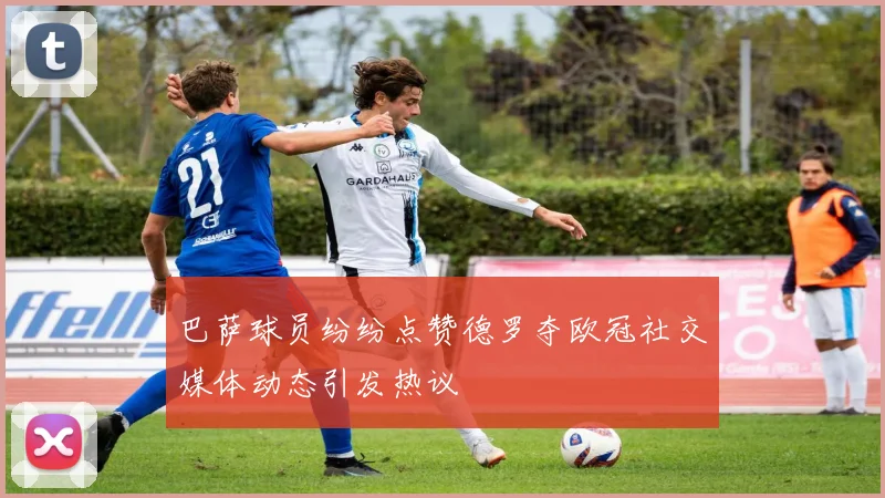 巴萨球员纷纷点赞德罗夺欧冠社交媒体动态引发热议