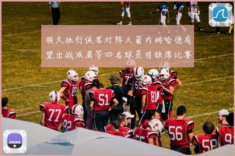 明天独行侠客对阵火箭内姆哈德有望出战浓眉等四名球员将缺席比赛
