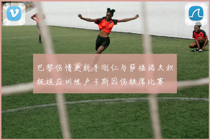 巴黎伤情更新李刚仁与萨福诺夫积极适应训练卢卡斯因伤缺席比赛