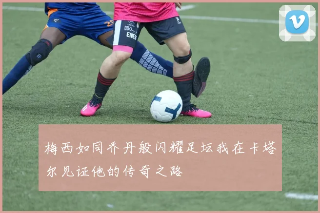 梅西如同乔丹般闪耀足坛我在卡塔尔见证他的传奇之路