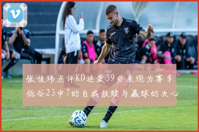 张佳玮点评KD逆袭39分表现为赛季低谷23中7的自我救赎与赢球的决心