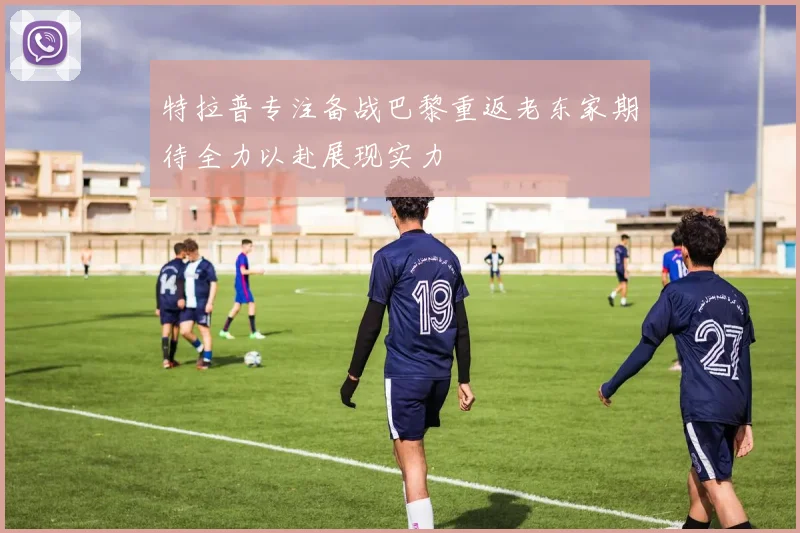 特拉普专注备战巴黎重返老东家期待全力以赴展现实力