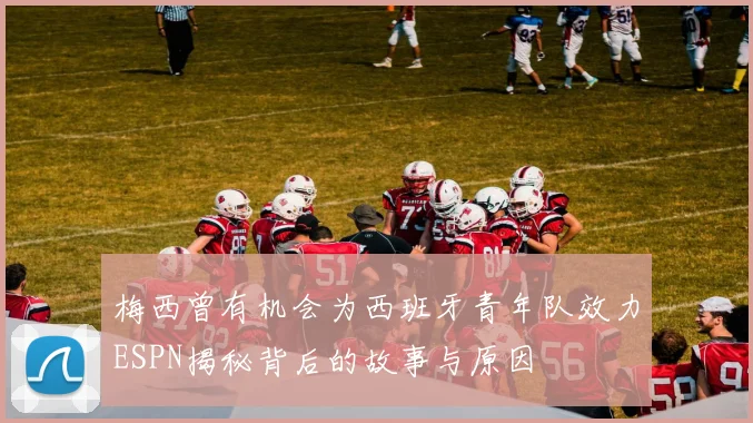 梅西曾有机会为西班牙青年队效力ESPN揭秘背后的故事与原因