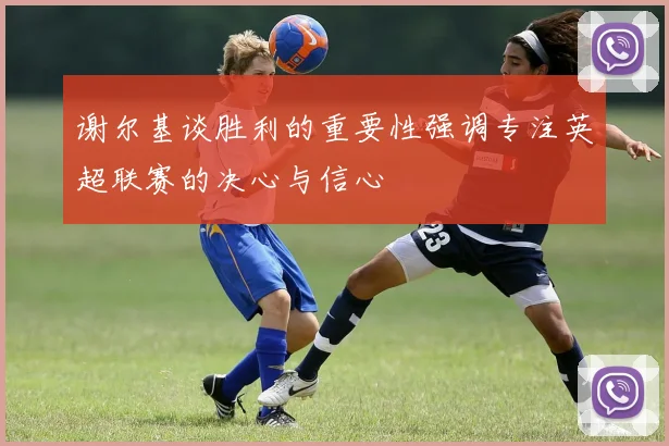 谢尔基谈胜利的重要性强调专注英超联赛的决心与信心